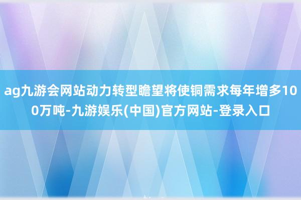 ag九游会网站动力转型瞻望将使铜需求每年增多100万吨-九游娱乐(中国)官方网站-登录入口