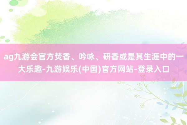 ag九游会官方焚香、吟咏、研香或是其生涯中的一大乐趣-九游娱乐(中国)官方网站-登录入口