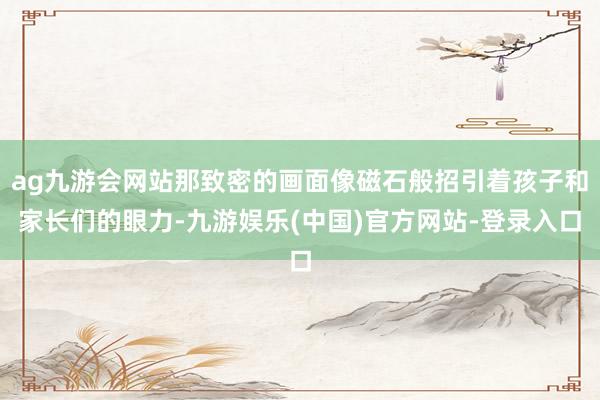 ag九游会网站那致密的画面像磁石般招引着孩子和家长们的眼力-九游娱乐(中国)官方网站-登录入口