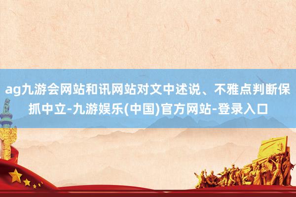 ag九游会网站和讯网站对文中述说、不雅点判断保抓中立-九游娱乐(中国)官方网站-登录入口