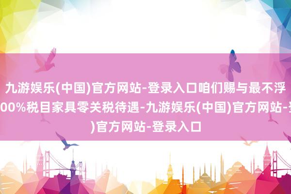 九游娱乐(中国)官方网站-登录入口咱们赐与最不浮现国度100%税目家具零关税待遇-九游娱乐(中国)官方网站-登录入口