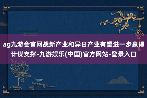 ag九游会官网战新产业和异日产业有望进一步赢得计谋支撑-九游娱乐(中国)官方网站-登录入口