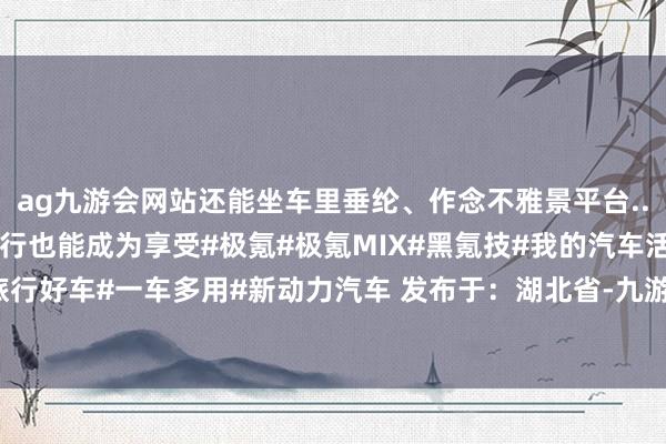 ag九游会网站还能坐车里垂纶、作念不雅景平台...没念念到有一天带娃旅行也能成为享受#极氪#极氪MIX#黑氪技#我的汽车活命#旅行好车#一车多用#新动力汽车 发布于：湖北省-九游娱乐(中国)官方网站-登录入口