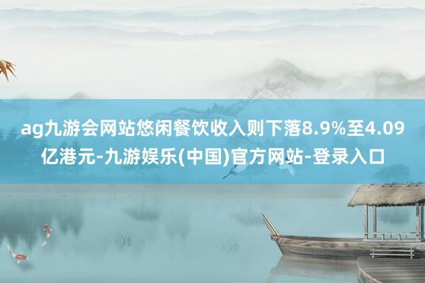 ag九游会网站悠闲餐饮收入则下落8.9%至4.09亿港元-九游娱乐(中国)官方网站-登录入口