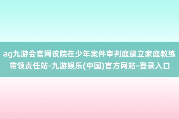 ag九游会官网该院在少年案件审判庭建立家庭教练带领责任站-九游娱乐(中国)官方网站-登录入口