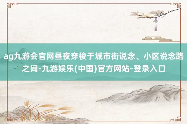 ag九游会官网昼夜穿梭于城市街说念、小区说念路之间-九游娱乐(中国)官方网站-登录入口