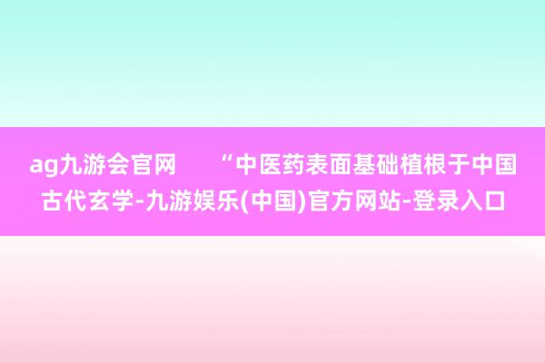 ag九游会官网      “中医药表面基础植根于中国古代玄学-九游娱乐(中国)官方网站-登录入口