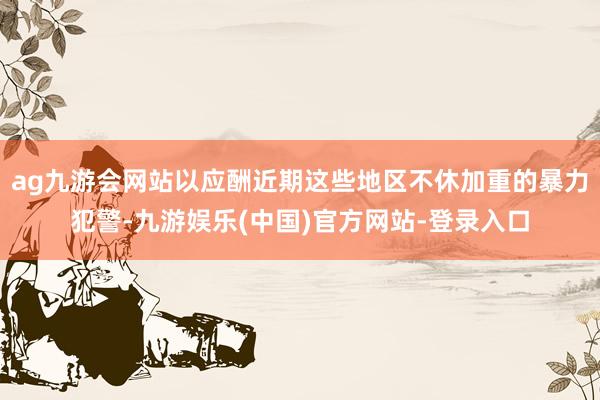 ag九游会网站以应酬近期这些地区不休加重的暴力犯警-九游娱乐(中国)官方网站-登录入口