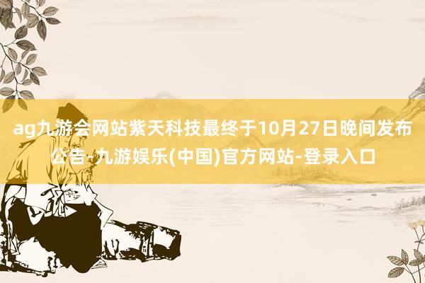 ag九游会网站紫天科技最终于10月27日晚间发布公告-九游娱乐(中国)官方网站-登录入口