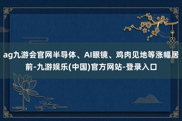 ag九游会官网半导体、AI眼镜、鸡肉见地等涨幅居前-九游娱乐(中国)官方网站-登录入口