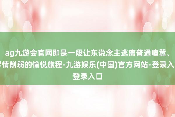 ag九游会官网即是一段让东说念主逃离普通喧嚣、尽情削弱的愉悦旅程-九游娱乐(中国)官方网站-登录入口