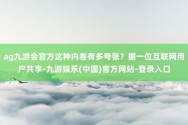 ag九游会官方这种内卷有多夸张？据一位互联网用户共享-九游娱乐(中国)官方网站-登录入口