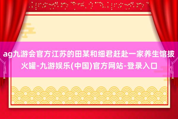 ag九游会官方江苏的田某和细君赶赴一家养生馆拔火罐-九游娱乐(中国)官方网站-登录入口