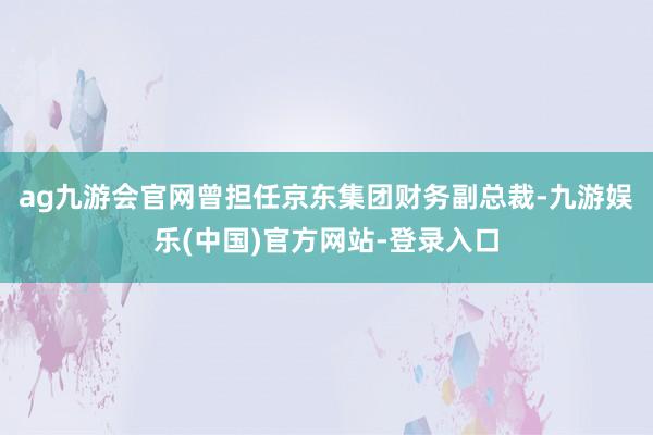 ag九游会官网曾担任京东集团财务副总裁-九游娱乐(中国)官方网站-登录入口