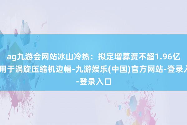 ag九游会网站冰山冷热：拟定增募资不超1.96亿元 用于涡旋压缩机边幅-九游娱乐(中国)官方网站-登录入口