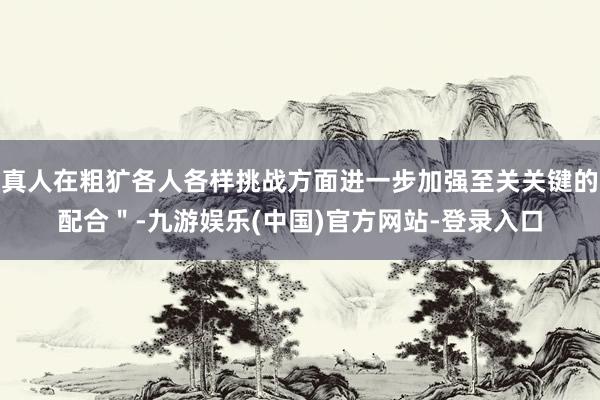 真人在粗犷各人各样挑战方面进一步加强至关关键的配合＂-九游娱乐(中国)官方网站-登录入口