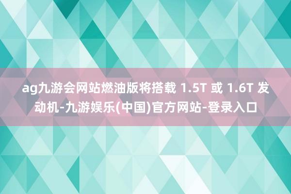 ag九游会网站燃油版将搭载 1.5T 或 1.6T 发动机-九游娱乐(中国)官方网站-登录入口