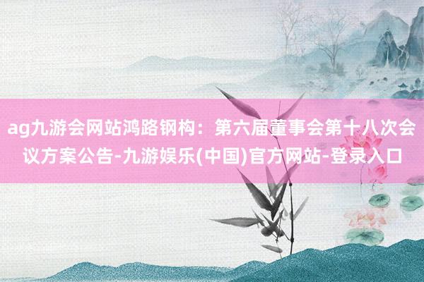 ag九游会网站鸿路钢构：第六届董事会第十八次会议方案公告-九游娱乐(中国)官方网站-登录入口