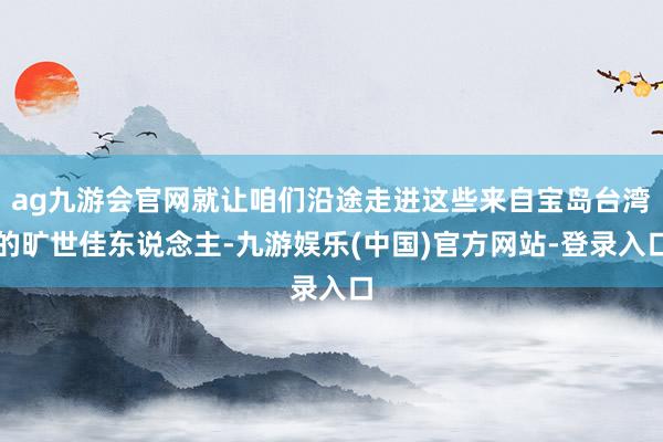 ag九游会官网就让咱们沿途走进这些来自宝岛台湾的旷世佳东说念主-九游娱乐(中国)官方网站-登录入口
