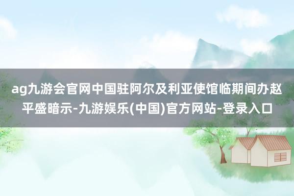 ag九游会官网　　中国驻阿尔及利亚使馆临期间办赵平盛暗示-九游娱乐(中国)官方网站-登录入口