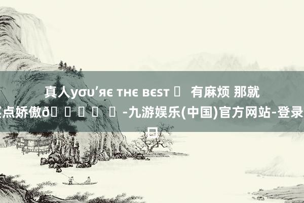 真人уσυ’яє тнє вєѕт ✯ 有麻烦 那就去买点娇傲🛍️ ​-九游娱乐(中国)官方网站-登录入口
