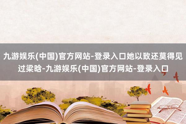 九游娱乐(中国)官方网站-登录入口她以致还莫得见过梁晗-九游娱乐(中国)官方网站-登录入口