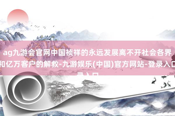 ag九游会官网中国祯祥的永远发展离不开社会各界和亿万客户的解救-九游娱乐(中国)官方网站-登录入口