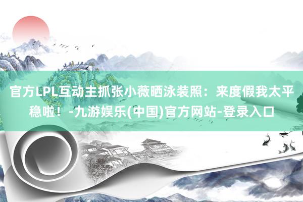官方LPL互动主抓张小薇晒泳装照：来度假我太平稳啦！-九游娱乐(中国)官方网站-登录入口