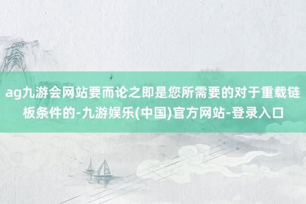 ag九游会网站要而论之即是您所需要的对于重载链板条件的-九游娱乐(中国)官方网站-登录入口