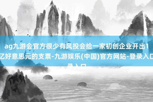 ag九游会官方很少有风投会给一家初创企业开出1亿好意思元的支票-九游娱乐(中国)官方网站-登录入口