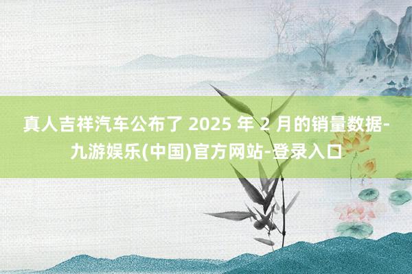 真人吉祥汽车公布了 2025 年 2 月的销量数据-九游娱乐(中国)官方网站-登录入口