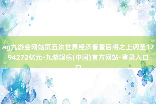 ag九游会网站第五次世界经济普查后将之上调至1294272亿元-九游娱乐(中国)官方网站-登录入口
