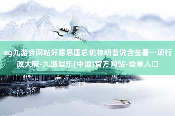 ag九游会网站好意思国总统特朗普说合签署一项行政大喊-九游娱乐(中国)官方网站-登录入口