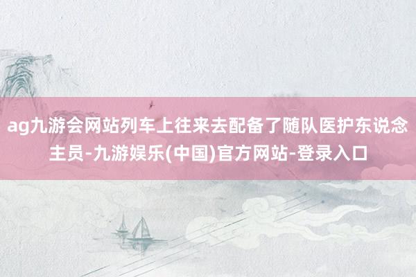 ag九游会网站列车上往来去配备了随队医护东说念主员-九游娱乐(中国)官方网站-登录入口