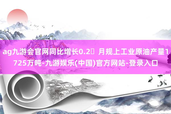 ag九游会官网同比增长0.2月规上工业原油产量1725万吨-九游娱乐(中国)官方网站-登录入口