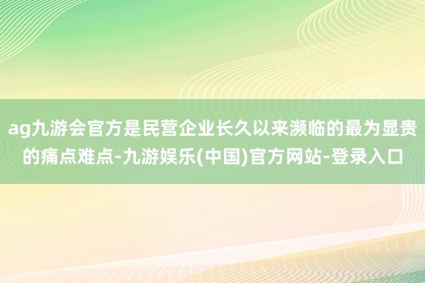 ag九游会官方是民营企业长久以来濒临的最为显贵的痛点难点-九游娱乐(中国)官方网站-登录入口