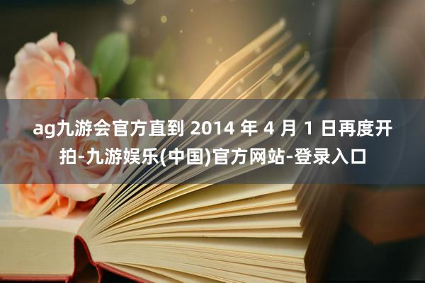 ag九游会官方直到 2014 年 4 月 1 日再度开拍-九游娱乐(中国)官方网站-登录入口