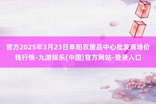 官方2025年3月23日阜阳农居品中心批发商场价钱行情-九游娱乐(中国)官方网站-登录入口