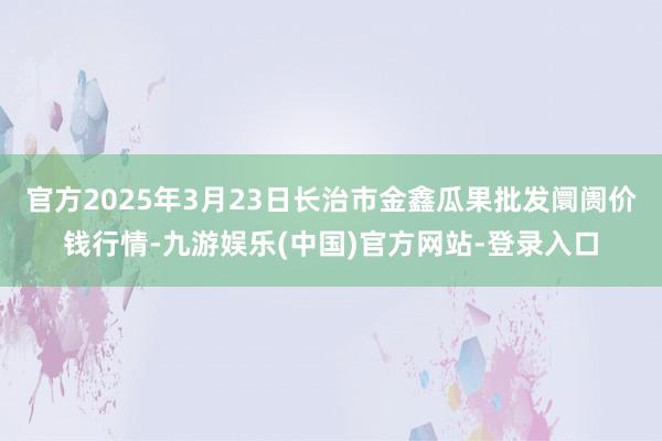 官方2025年3月23日长治市金鑫瓜果批发阛阓价钱行情-九游娱乐(中国)官方网站-登录入口