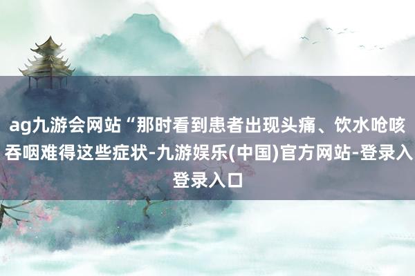 ag九游会网站“那时看到患者出现头痛、饮水呛咳、吞咽难得这些症状-九游娱乐(中国)官方网站-登录入口