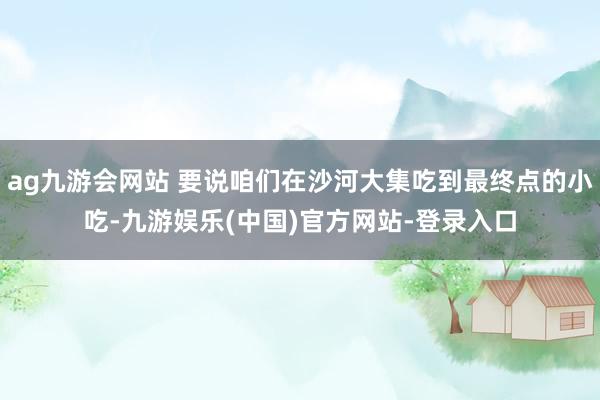 ag九游会网站 要说咱们在沙河大集吃到最终点的小吃-九游娱乐(中国)官方网站-登录入口