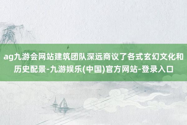 ag九游会网站建筑团队深远商议了各式玄幻文化和历史配景-九游娱乐(中国)官方网站-登录入口