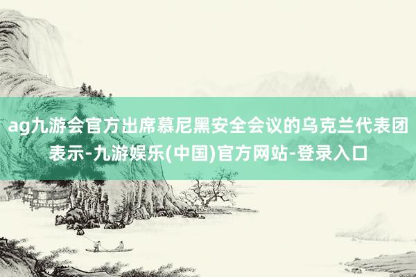 ag九游会官方出席慕尼黑安全会议的乌克兰代表团表示-九游娱乐(中国)官方网站-登录入口