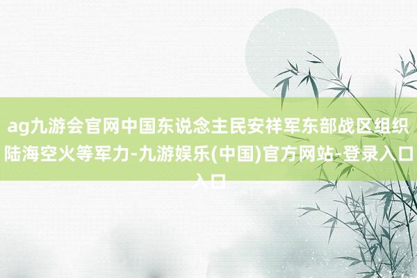 ag九游会官网中国东说念主民安祥军东部战区组织陆海空火等军力-九游娱乐(中国)官方网站-登录入口