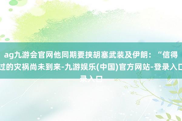 ag九游会官网他同期要挟胡塞武装及伊朗：“信得过的灾祸尚未到来-九游娱乐(中国)官方网站-登录入口