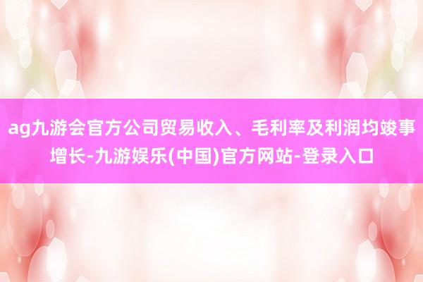 ag九游会官方公司贸易收入、毛利率及利润均竣事增长-九游娱乐(中国)官方网站-登录入口