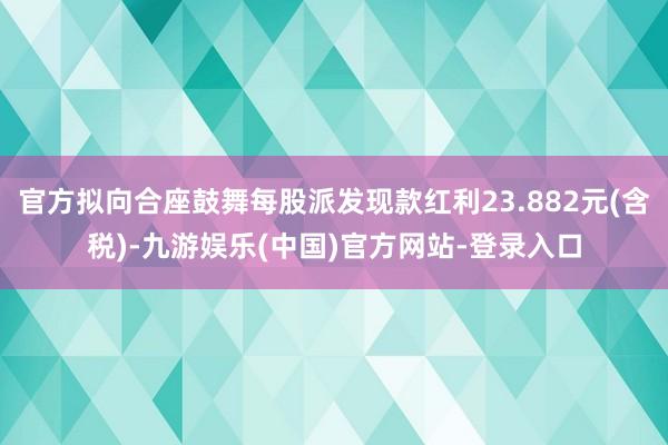 官方拟向合座鼓舞每股派发现款红利23.882元(含税)-九游娱乐(中国)官方网站-登录入口