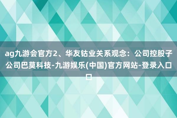 ag九游会官方2、华友钴业关系观念：公司控股子公司巴莫科技-九游娱乐(中国)官方网站-登录入口