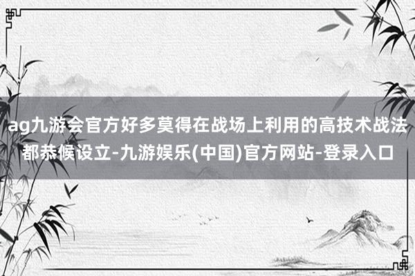ag九游会官方好多莫得在战场上利用的高技术战法都恭候设立-九游娱乐(中国)官方网站-登录入口