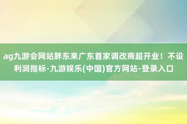 ag九游会网站胖东来广东首家调改商超开业！不设利润指标-九游娱乐(中国)官方网站-登录入口